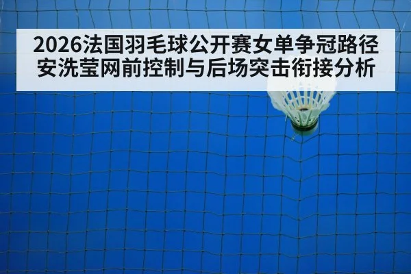 2026法国羽毛球公开赛女单争冠路径 安洗莹网前控制与后场突击衔接分析